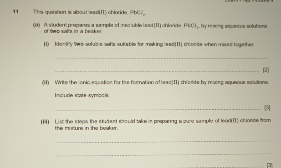 This question is about lead(II) chloride, PbCl_2. 
(a) A student prepares a sample of insoluble lead(II) chloride, PbCl_2 , by mixing aqueous solutions 
of two salts in a beaker. 
(i) Identify two soluble salts suitable for making lead(II) chloride when mixed together. 
_ 
_[2] 
(ii) Write the ionic equation for the formation of lead(II) chloride by mixing aqueous solutions. 
Include state symbols. 
_[3] 
(iii) List the steps the student should take in preparing a pure sample of lead(II) chloride from 
the mixture in the beaker. 
_ 
_ 
_[3]