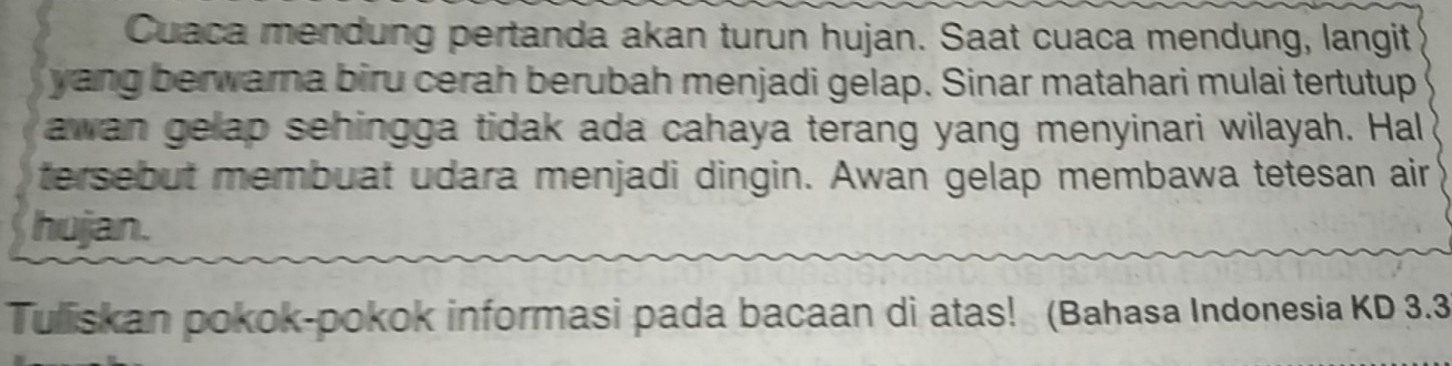 Cuaca mendung pertanda akan turun hujan. Saat cuaca mendung, langit 
yang berwarna biru cerah berubah menjadi gelap. Sinar matahari mulai tertutup 
awan gelap sehingga tidak ada cahaya terang yang menyinari wilayah. Hal 
tersebut membuat udara menjadi dingin. Awan gelap membawa tetesan air 
hujan. 
Tuliskan pokok-pokok informasi pada bacaan di atas! (Bahasa Indonesia KD 3.3