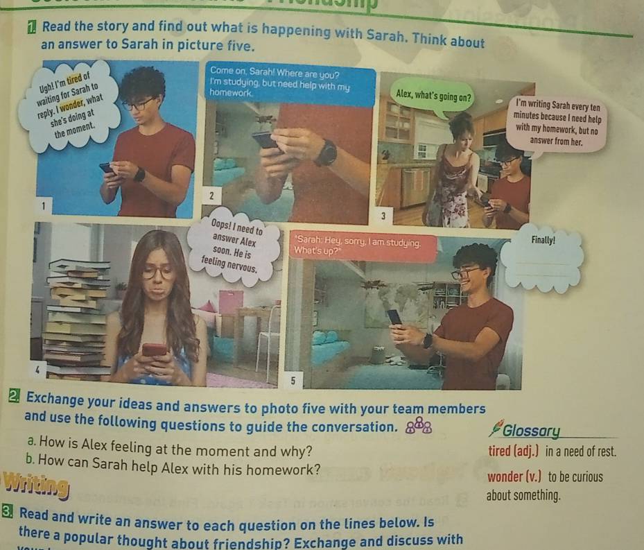 Read the story and find out what is happening with Sarah. Think about 
an answer to Sarah in picture five. 
ur ideas and answers to photo five with your team members 
and use the following questions to guide the conversation. Glossary 
a. How is Alex feeling at the moment and why? tired (adj.) in a need of rest. 
b. How can Sarah help Alex with his homework? 
wonder (v.) to be curious 
about something. 
€ Read and write an answer to each question on the lines below. Is 
there a popular thought about friendship? Exchange and discuss with