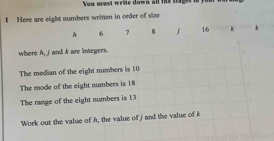 You must write down all the stages in your working 
1 Here are eight numbers written in order of size
h 6 7 8 j 16 k k
where h, j and k are integers. 
The median of the eight numbers is 10
The mode of the eight numbers is 18
The range of the eight numbers is 13
Work out the value of h, the value of j and the value of k