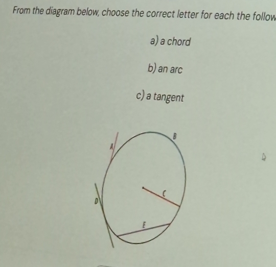 From the diagram below, choose the correct letter for each the follow 
a) a chord 
b) an arc 
c) a tangent