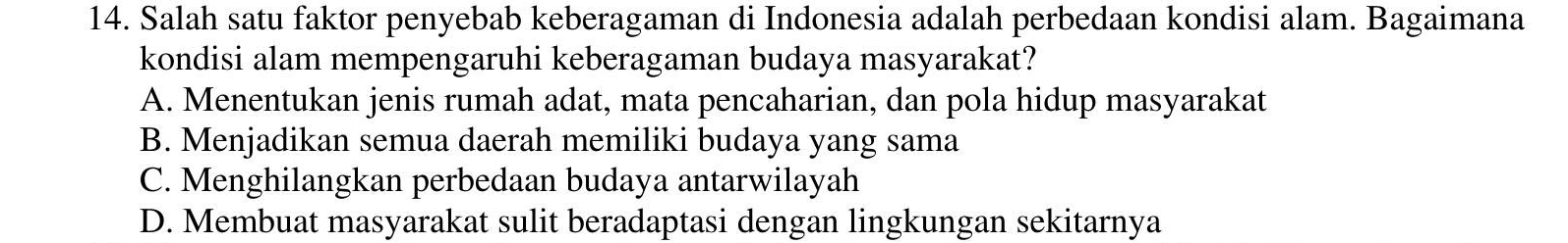 Salah satu faktor penyebab keberagaman di Indonesia adalah perbedaan kondisi alam. Bagaimana
kondisi alam mempengaruhi keberagaman budaya masyarakat?
A. Menentukan jenis rumah adat, mata pencaharian, dan pola hidup masyarakat
B. Menjadikan semua daerah memiliki budaya yang sama
C. Menghilangkan perbedaan budaya antarwilayah
D. Membuat masyarakat sulit beradaptasi dengan lingkungan sekitarnya