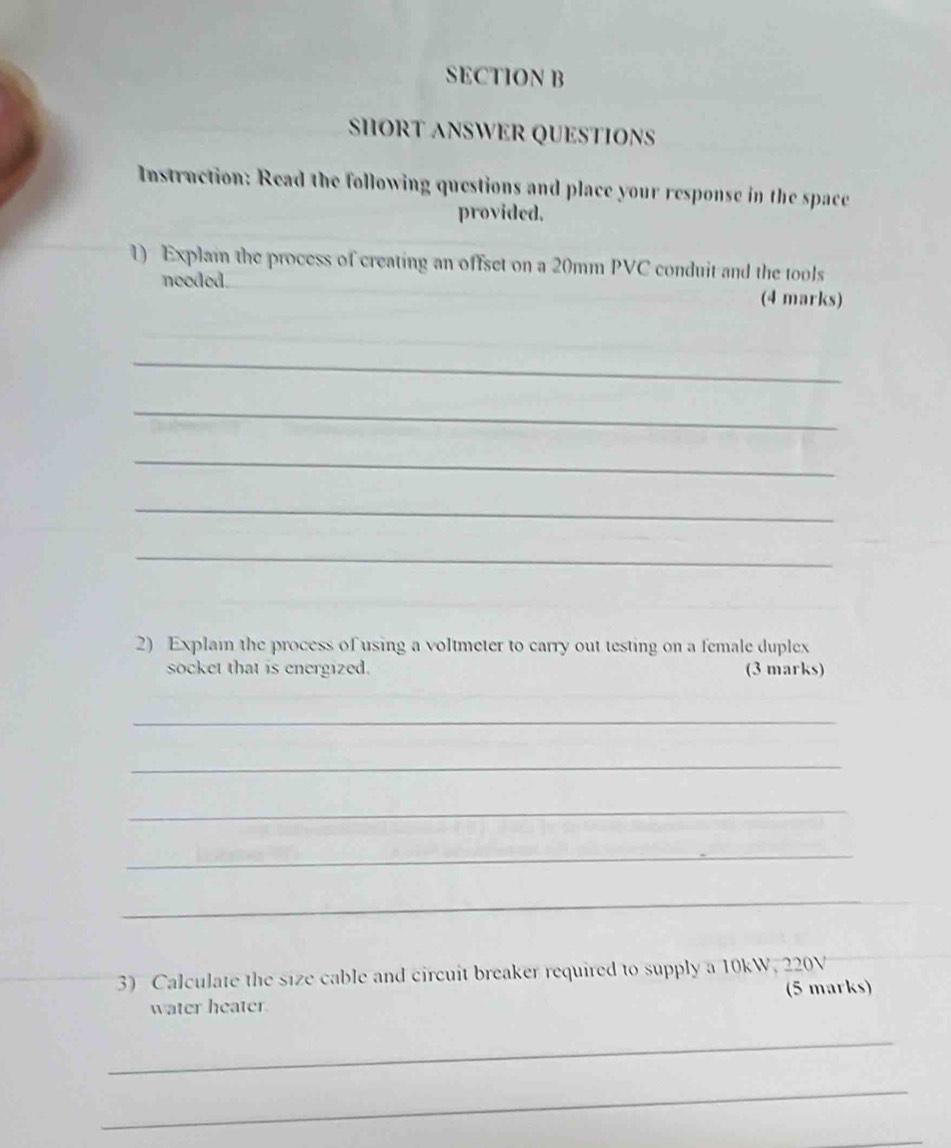 SHORT ANSWER QUESTIONS 
Instruction: Read the following questions and place your response in the space 
provided. 
1) Explai the process of creating an offset on a 20mm PVC conduit and the tools 
needed. (4 marks) 
_ 
_ 
_ 
_ 
_ 
2) Explain the process of using a voltmeter to carry out testing on a female duplex 
socket that is energized. (3 marks) 
_ 
_ 
_ 
_ 
_ 
3) Calculate the size cable and circuit breaker required to supply a 10kW, 220V
water heater. (5 marks) 
_ 
_ 
_