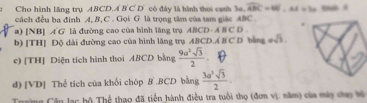 Cho hình lăng trụ ABCD. A B C D' có đáy là hình thoi cạnh 3a, widehat ABC=60°, Ad=2alpha
cách đều ba đỉnh A, B, C. Gọi G là trọng tâm của tam giác ABC
a) [NB] Á G là đường cao của hình lăng trụ ABCD· A'B'C'D'. 
b) [TH] Độ dài đường cao của hình lăng trụ ABCD. A'B'C'D bàng esqrt(3). 
c) [TH] Diện tích hình thoi ABCD bằng  9a^2sqrt(3)/2 . 
d) [VD] Thể tích của khối chóp B .BCD bằng  3a^3sqrt(3)/2 . 
Trường Câu lạc hộ Thể thao đã tiến hành điều tra tuổi thọ (đơn vị: năm) của mày chao v