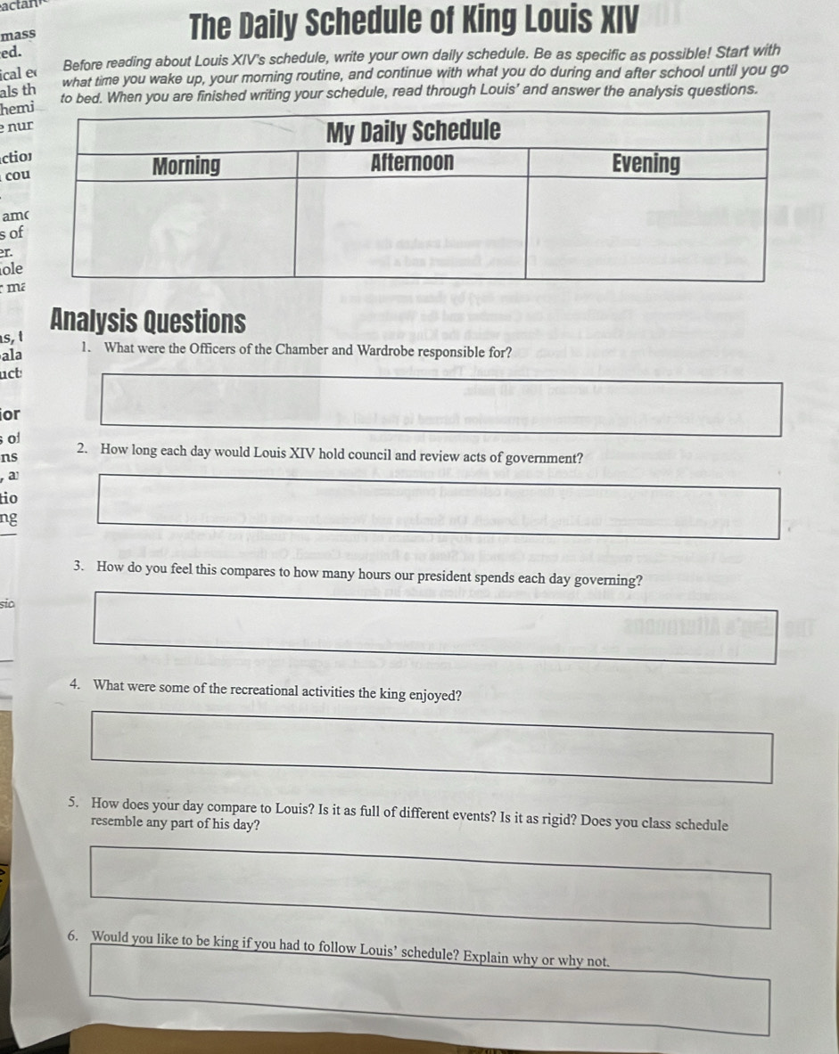 actan 
mass 
The Daily Schedule of King Louis XIV 
ed. 
ical e Before reading about Louis XIV's schedule, write your own daily schedule. Be as specific as possible! Start with 
what time you wake up, your morning routine, and continue with what you do during and after school until you go 
als th 
to bed. When you are finished writing your schedule, read through Louis’ and answer the analysis questions. 
he 
n 
cti 
co 
am 
s o 
er. 
ol 
m 
Analysis Questions 
s. t 
ala 1. What were the Officers of the Chamber and Wardrobe responsible for? 
uct 
or 
of 
ns 2. How long each day would Louis XIV hold council and review acts of government? 
a 
tio 
ng 
3. How do you feel this compares to how many hours our president spends each day governing? 
sia 
4. What were some of the recreational activities the king enjoyed? 
5. How does your day compare to Louis? Is it as full of different events? Is it as rigid? Does you class schedule 
resemble any part of his day? 
6. Would you like to be king if you had to follow Louis’ schedule? Explain why or why not.