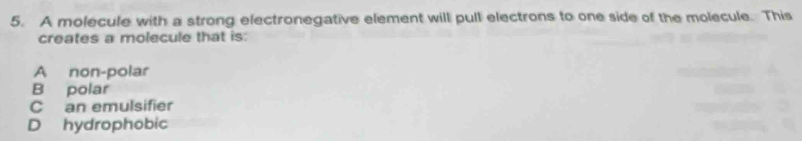 A molecule with a strong electronegative element will pull electrons to one side of the molecule. This
creates a molecule that is:
A non-polar
B polar
C an emulsifier
D hydrophobic