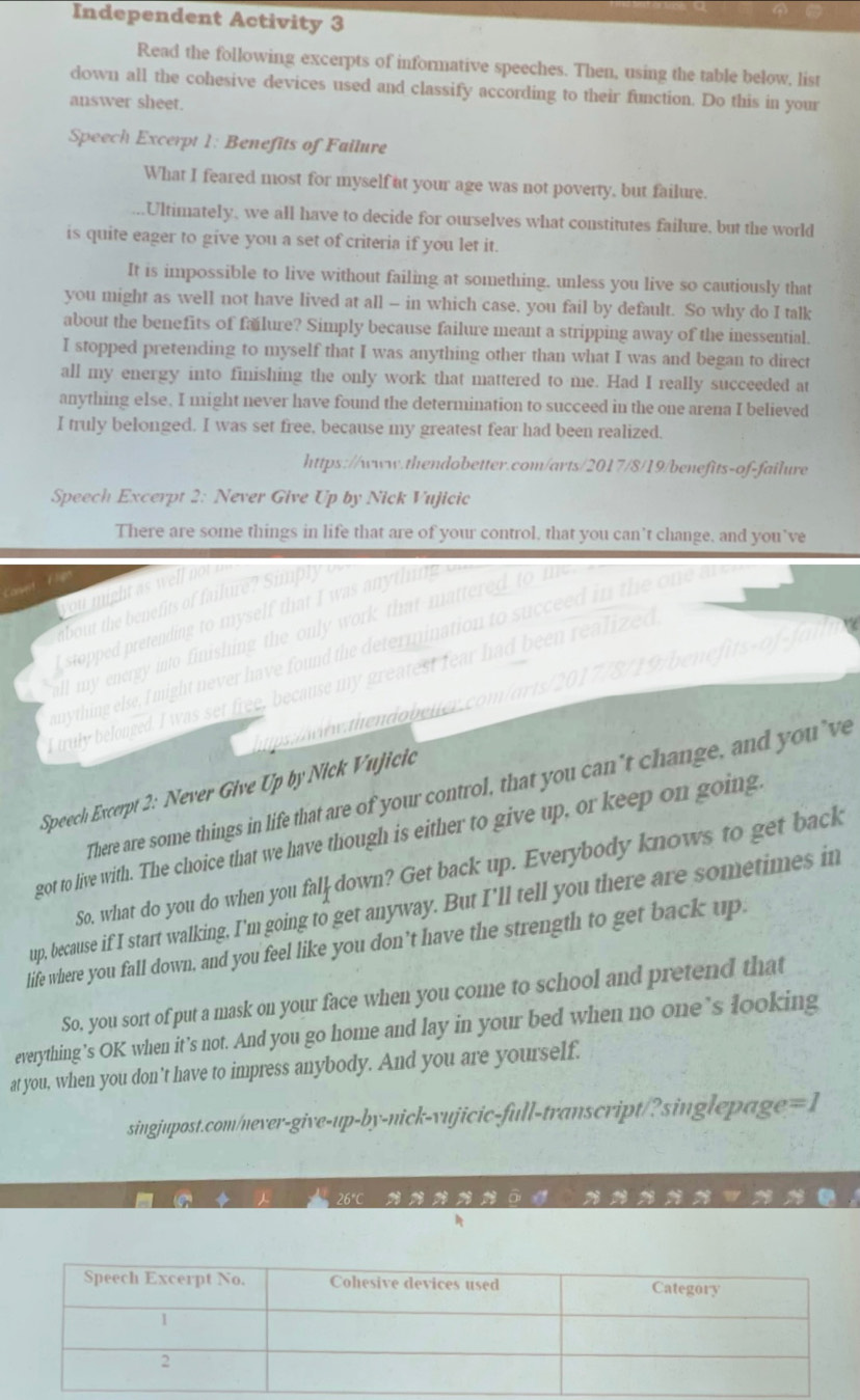 Independent Activity 3
Read the following excerpts of informative speeches. Then, using the table below, list
down all the cohesive devices used and classify according to their function. Do this in your
answer sheet.
Speech Excerpt 1: Benefits of Failure
What I feared most for myself at your age was not poverty, but failure.
Ultimately, we all have to decide for ourselves what constitutes failure, but the world
is quite eager to give you a set of criteria if you let it.
It is impossible to live without failing at something. unless you live so cautiously that
you might as well not have lived at all — in which case, you fail by default. So why do I talk
about the benefits of failure? Simply because failure meant a stripping away of the inessential.
I stopped pretending to myself that I was anything other than what I was and began to direct
all my energy into finishing the only work that mattered to me. Had I really succeeded at
anything else. I might never have found the determination to succeed in the one arena I believed
I truly belonged. I was set free, because my greatest fear had been realized.
https://www.thendobetter.com/arts/2017/8/19/benefits-of-failure
Speech Excerpt 2: Never Give Up by Nick Vujicic
There are some things in life that are of your control, that you can’t change, and you’ve
   
you might as well not  
Corvelt
about the benefits of failure? Simply 
stopped pretending to myself that I was anythin   
all my energy into finishing the only work that mattered to m 
nything else, I might never have found the determination to succeed in the one a 
I truly belonged. I was set free, because my greatest fear had been realized
h   dbeter o/    0 1 7 78 a
Speech Excerpt 2: Never Give Up by Nick Vujicic
There are some things in life that are of your control, that you can't change, and you’ve
got to live with. The choice that we have though is either to give up, or keep on going
So, what do you do when you fal down? Get back up. Everybody knows to get back
up, because if I start walking, I'm going to get anyway. But I'll tell you there are sometimes in
life where you fall down, and you feel like you don’t have the strength to get back up.
So, you sort of put a mask on your face when you come to school and pretend that
everything’s OK when it’s not. And you go home and lay in your bed when no one’s looking
at you, when you don’t have to impress anybody. And you are yourself.
singjupost.com/never-give-up-by-nick-vujicic-full-transcript/?singlepage =1
26°C