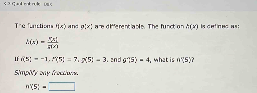 Quotient rule D8X 
The functions f(x) and g(x) are differentiable. The function h(x) is defined as:
h(x)= f(x)/g(x) 
If f(5)=-1, f'(5)=7, g(5)=3 ,and g'(5)=4 , what is h'(5) ? 
Simplify any fractions.
h'(5)=□