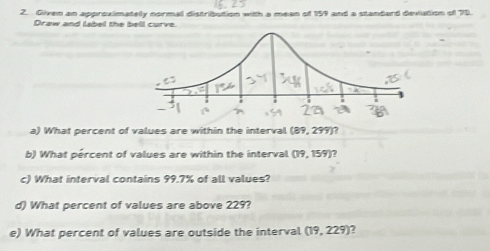 Given an approximately normal distribution with a mean of 159 and a standard deviation of 78. 
Draw and label the bell curve. 
a) What percent of values are within the interval (89,299) 2 
b) What pércent of values are within the interval (19,159) 2 
c) What interval contains 99.7% of all values? 
d) What percent of values are above 229? 
e) What percent of values are outside the interval (19,229) 2