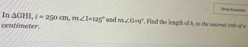 Show Examples 
In △ GHI, i=250cm, m∠ I=125° and m∠ G=9°. Find the length of h, to the nearest 10th of a
centimeter.