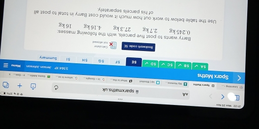 21:22 Man 25 Mợv 
AA 
271 
sparxmaths.uk 
Learning My Ham#w. .. What is the... t s core . 
Sparx Mathe 4# | Bloaket 18= whtere is se . 
Gams Addic 
Sparx Maths 3.564 r= Jenson Johnson Menu 
5A 58 5C 5D 5E 5F 5 G 5 H 51 Summary 
Calculator 
Bookwork code: 5 not alipmed 
Barry wants to post five parcels, with the following masses:
0.245 kg 2.7 kg 27.3 kg 4.16 kg 16 kg
Use the table below to work out how much it would cost Barry in total to post all 
of his parcels separately.