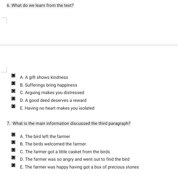 What do we learn from the text?
A. A gift shows kindness
B. Sufferings bring happiness
C. Arguing makes you distressed
D. A good deed deserves a reward
E. Having no heart makes you isolated
7. What is the main information discussed the third paragraph?
A. The bird left the farmer
B. The birds welcomed the farmer
C. The farmer got a little casket from the birds
D. The farmer was so angry and went out to find the bird
E. The farmer was happy having got a box of precious stones