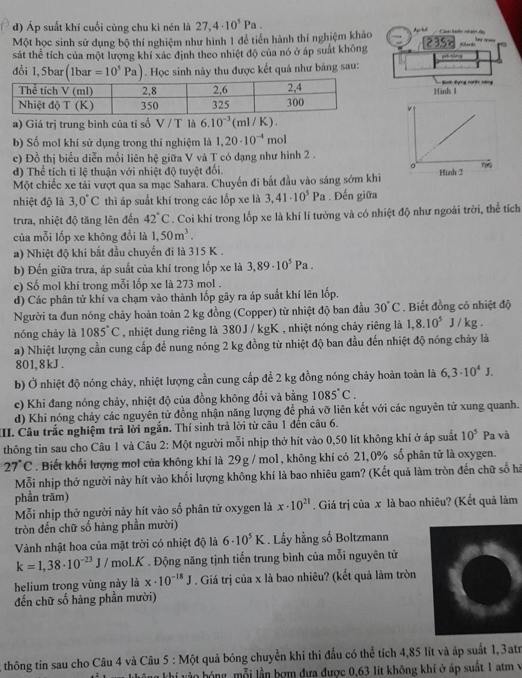 Áp suất khí cuối cùng chu kì nén là 27,4· 10^5Pa. Câm biển nhiệt do Say ray
Một học sinh sử dụng bộ thí nghiệm như hình 1 để tiến hành thí nghiệm khảo 235t Xitarh
sát thể tích của một lượng khí xác định theo nhiệt độ của nó ở áp suất không
đổi 1,5bar (1bar=10^5Pa). Học sinh này thu được kết quả như bảng sau:
- Bình dụng nưới nóng
Hinh 1
a) Giá trị trung bình của tỉ số V / T là 6.10^(-3)(ml/K).
b) Số mol khí sử dụng trong thí nghiệm là 1,20· 10^(-4)mol
c) Đồ thị biểu diễn mối liên hệ giữa V và T có dạng như hình 2 .
d) Thể tích ti lệ thuận với nhiệt độ tuyệt đối.
Một chiếc xe tải vượt qua sa mạc Sahara. Chuyến đi bắt đầu vào sáng sớm khi
nhiệt độ là 3,0°C thì áp suất khí trong các lốp xe là 3,41· 10^5Pa. Đến giữa
trưa, nhiệt độ tăng lên đến 42°C. Coi khí trong lốp xe là khí lí tưởng và có nhiệt độ như ngoài trời, thể tích
của mỗi lốp xe không đổi là 1,50m^3.
a) Nhiệt độ khi bắt đầu chuyến đi là 315 K .
b) Đến giữa trưa, áp suất của khí trong lốp xe là 3,89· 10^5Pa.
c) Số mol khí trong mỗi lốp xe là 273 mol .
d) Các phân tử khí va chạm vào thành lốp gây ra áp suất khí lên lốp.
Người ta đun nóng chảy hoàn toàn 2 kg đồng (Copper) từ nhiệt độ ban đầu 30°C. Biết đồng có nhiệt độ
nóng chảy là 1085°C , nhiệt dung riêng là 380J / kgK , nhiệt nóng chảy riêng là 1,8.10^5J/kg.
a) Nhiệt lượng cần cung cấp để nung nóng 2 kg đồng từ nhiệt độ ban đầu đến nhiệt độ nóng chảy là
801, 8 kJ .
b) Ở nhiệt độ nóng chảy, nhiệt lượng cần cung cấp để 2 kg đồng nóng chảy hoàn toàn là 6,3· 10^4J.
c) Khi đang nóng chảy, nhiệt độ của đồng không đổi và bằng 1085°C.
d) Khi nóng chảy các nguyên tử đồng nhận năng lượng để phá vỡ liên kết với các nguyên tử xung quanh.
II. Câu trắc nghiệm trả lời ngắn. Thí sinh trả lời từ câu 1 đến câu 6.
thông tin sau cho Câu 1 và Câu 2: Một người mỗi nhịp thở hít vào 0,50 lít không khí ở áp suất 10^5 Pa và
27°C. Biết khối lượng mol của không khí là 29g / mol, không khí có 21,0% số phân tử là oxygen.
Mỗi nhịp thở người này hít vào khối lượng không khí là bao nhiêu gam? (Kết quả làm tròn đến chữ số hà
phần trăm)
Mỗi nhịp thở người này hít vào số phân tử oxygen là x· 10^(21). Giá trị của x là bao nhiêu? (Kết quả làm
tròn đến chữ số hàng phần mười)
Vành nhật hoa của mặt trời có nhiệt độ là 6· 10^5K. Lấy hằng số Boltzmann
k=1,38· 10^(-23)J/ mol.K . Động năng tịnh tiến trung bình của mỗi nguyên tử
helium trong vùng này là x· 10^(-18)J. Giá trị của x là bao nhiêu? (kết quả làm tròn
đến chữ số hàng phần mười)
thông tin sau cho Câu 4 và Câu 5 : Một quả bóng chuyền khi thi đấu có thể tích 4,85 lít và áp suất 1, 3atr
không khí vào bóng, mỗi lần bơm đưa được 0,63 lít không khí ở áp suất 1 atm v