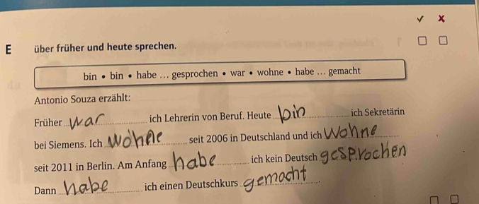 über früher und heute sprechen. 
bin • bin • habe .. gesprochen • war • wohne • habe ... gemacht 
Antonio Souza erzählt: 
Früher_ ich Lehrerin von Beruf. Heute _ich Sekretärin 
bei Siemens. Ich_ seit 2006 in Deutschland und ich_ 
seit 2011 in Berlin. Am Anfang_ ich kein Deutsch_ 
Dann_ ich einen Deutschkurs_