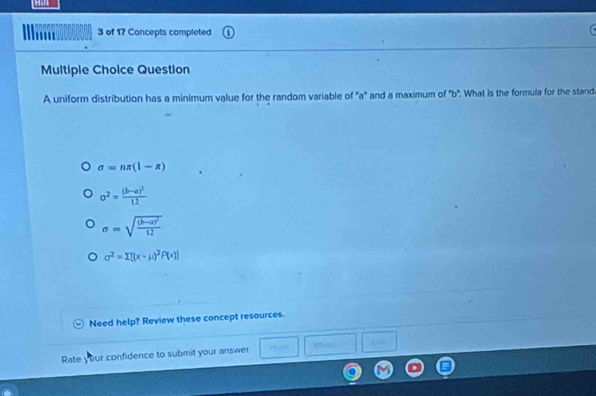 of 17 Concepts completed
Multiple Choice Question
A uniform distribution has a minimum value for the random variable of "a" and a maximum of ' b". What is the formula for the stand
sigma =nπ (1-π )
o^2=frac (b-a)^212
sigma =sqrt(frac (b-a)^2)12
sigma^2=sumlimits [(x-mu )^2P(x)]
Need help? Review these concept resources.
Rate your confidence to submit your answer