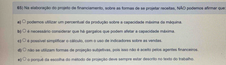 Na elaboração do projeto de financiamento, sobre as formas de se projetar receitas, NÃO podemos afirmar que:
a) podemos utilizar um percentual da produção sobre a capacidade máxima da máquina.
b) é necessário considerar que há gargalos que podem afetar a capacidade máxima.
c) é possível simplificar o cálculo, com o uso de indicadores sobre as vendas.
d) não se utilizam formas de projeção subjetivas, pois isso não é aceito pelos agentes financeiros.
e) o porquê da escolha do método de projeção deve sempre estar descrito no texto do trabalho.