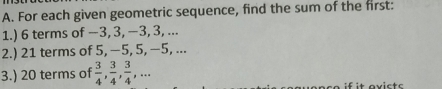 For each given geometric sequence, find the sum of the first: 
1.) 6 terms of −3, 3, −3, 3, ... 
2.) 21 terms of 5, −5, 5, −5, ... 
3.) 20 terms of  3/4 ,  3/4 ,  3/4 ,... 
it avicts