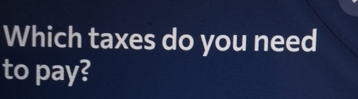 Which taxes do you need 
to pay?