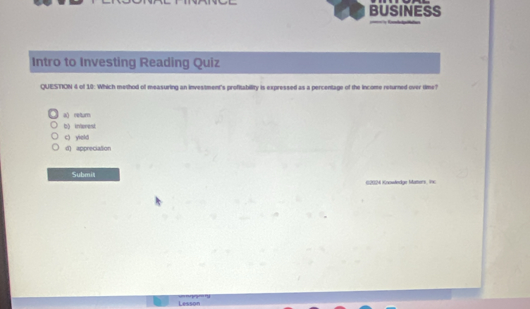 BUSINESS
Intro to Investing Reading Quiz
QUESTION 4 of 10: Which method of measuring an investment's profitability is expressed as a percentage of the income returned over time?
a) return
b) interest
c) yield
d) appreciation
Submit
(2024 Knowledge Mamers, inc
Lesson