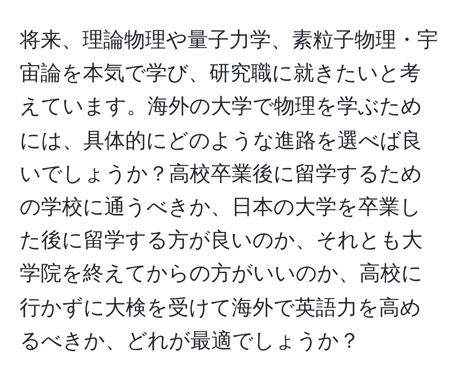 将来、理論物理や量子力学、素粒子物理・宇宙論を本気で学び、研究職に就きたいと考えています。海外の大学で物理を学ぶためには、具体的にどのような進路を選べば良いでしょうか？高校卒業後に留学するための学校に通うべきか、日本の大学を卒業した後に留学する方が良いのか、それとも大学院を終えてからの方がいいのか、高校に行かずに大検を受けて海外で英語力を高めるべきか、どれが最適でしょうか？