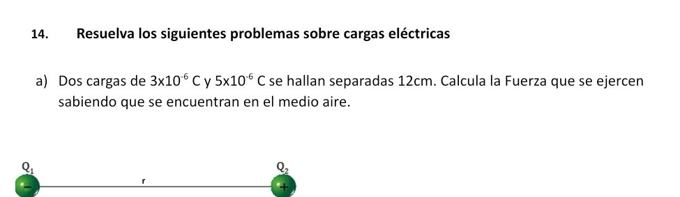 Resuelva los siguientes problemas sobre cargas eléctricas 
a) Dos cargas de 3* 10^(-6)C y 5x10^(-6)C se hallan separadas 12cm. Calcula la Fuerza que se ejercen 
sabiendo que se encuentran en el medio aire.
Q_1
Q_2