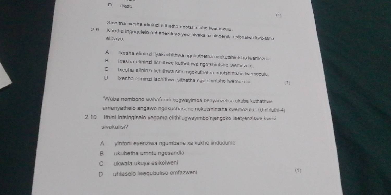 ii/azo
(1)
Sichitha ixesha elininzi sithetha ngotshintsho Iwemozulu.
2.9 Khetha inguqulelo echanekileyo yesi sivakalisi singentla esibhalwe kwixesha
elizayo.
A Ixesha elininzi liyakuchithwa ngokuthetha ngokutshintsho Iwemozulu.
B Ixesha elininzi lichithwe kuthethwa ngotshintsho Iwemozulu
C Ixesha elininzi lichithwa sithi ngokuthetha ngotshintsho Iwemozulu.
D Ixesha elininzi lachithwa sithetha ngotshintsho Iwemozulu.
(1)
'Waba nombono wabafundi begwayimba benyanzelisa ukuba kuthathwe
amanyathelo angawo ngokuchasene nokutshintsha kwemozulu.' (Umhlathi-4)
2.10 Ithini intsingiselo yegama elithi'ugwayimbo'njengoko lisetyenziswe kwesi
sivakalisi?
A yintoni eyenziwa ngumbane xa kukho iindudumo
B ukubetha umntu ngesandla
C ukwala ukuya esikolweni
D uhlaselo Iwequbuliso emfazweni
(1)