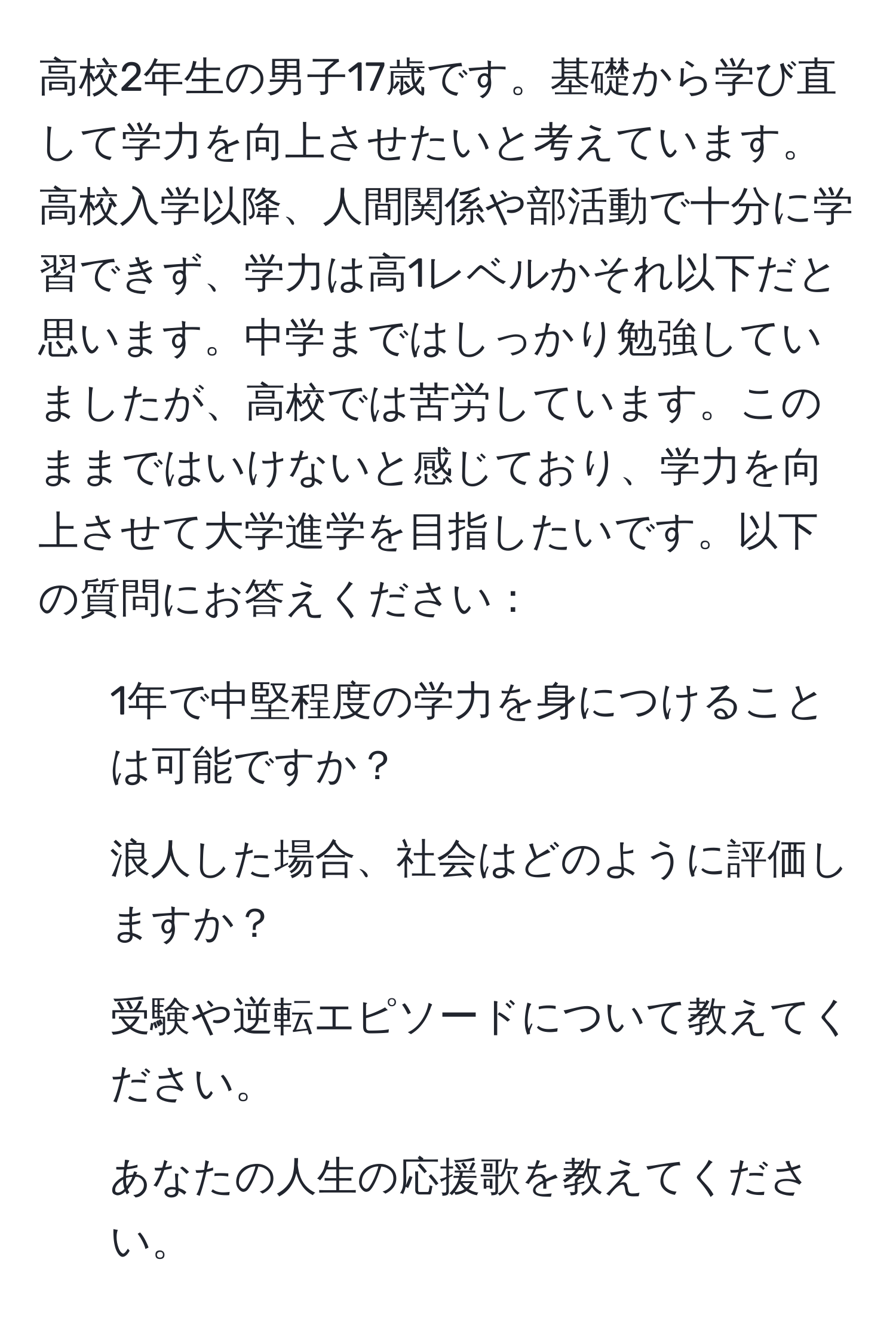 高校2年生の男子17歳です。基礎から学び直して学力を向上させたいと考えています。高校入学以降、人間関係や部活動で十分に学習できず、学力は高1レベルかそれ以下だと思います。中学まではしっかり勉強していましたが、高校では苦労しています。このままではいけないと感じており、学力を向上させて大学進学を目指したいです。以下の質問にお答えください：  
1. 1年で中堅程度の学力を身につけることは可能ですか？  
2. 浪人した場合、社会はどのように評価しますか？  
3. 受験や逆転エピソードについて教えてください。  
4. あなたの人生の応援歌を教えてください。