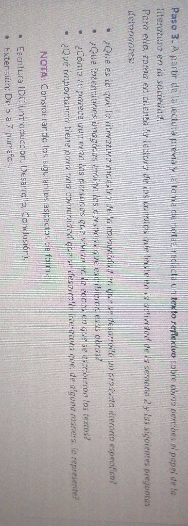 Paso 3. A partir de la lectura previa y la toma de notas, redacta un texto reflexivo sobre cómo percibes el popel de la 
literatura en la sociedad. 
Para ello, toma en cuenta la lectura de los cuentos que leiste en la actividad de la semana 2 y las siguientes preguntas 
detonantes: 
¿Qué es lo que la literatura muestra de la comunidad en que se desarrolló un producto literario específico? 
¿Qué intenciones imaginas tenían las personas que escribieron esas obras? 
¿Cómo te parece que eran las personas que vivian en la época en que se escribieron los textos? 
¿Qué importancia tiene para una comunidad que se desarrolle literatura que, de alguna manera, la represente? 
NOTA: Considerando los siguientes aspectos de forma: 
Escritura IDC (Introducción, Desarrollo, Conclusión). 
Extensión: De 5 a 7 párrafos.