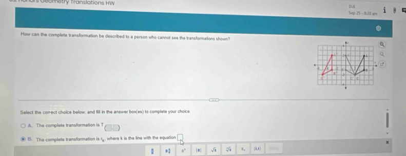 Ts Goometry Translations HW Sep 25 - 8:20 am DUE
How can the complete transformation be described to a person who cannot see the transformations shown? .
a 
n 3
C L c
Select the correct choice below, and fill in the answer box(es) to complete your choice
A. The complete transformation is T
B. The complete transformation is r_k , where k is the line with the equation
1 1/2  a° |□ | sqrt(8) sqrt[4](a) Ⅱ, (1,8) 20