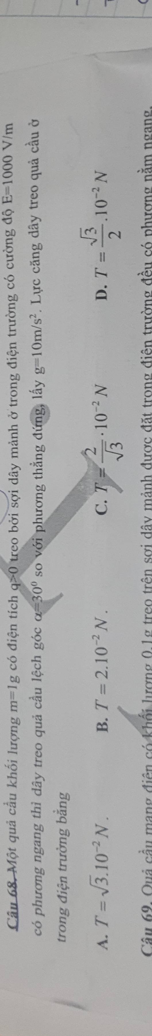 Một quả cầu khối lượng m=1g có điện tích q>0 treo bởi sợi dây mảnh ở trong điện trường có cường dhat QE=1000V / /m
có phương ngang thì dây treo quả cầu lệch góc alpha =30° so với phương thẳng đứng, lấy g=10m/s^2. Lực căng dây treo quả cầu ở
trong điện trường bằng
A. T=sqrt(3).10^(-2)N. B. T=2.10^(-2)N. C. T= 2/sqrt(3) · 10^(-2)N D. T= sqrt(3)/2 .10^(-2)N
Câu 69. Quả cầu mạng điện có khổi lượng 0.1g treo trên sơi dây mảnh được đặt trong điên trường đều có phương nằm ngang.