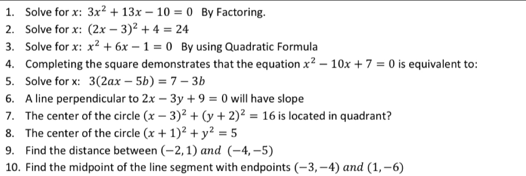 Solve for x : 3x^2+13x-10=0 By Factoring. 
2. Solve for x : (2x-3)^2+4=24
3. Solve for x : x^2+6x-1=0 By using Quadratic Formula 
4. Completing the square demonstrates that the equation x^2-10x+7=0 is equivalent to: 
5. Solve for x : 3(2ax-5b)=7-3b
6. A line perpendicular to 2x-3y+9=0 will have slope 
7. The center of the circle (x-3)^2+(y+2)^2=16 is located in quadrant? 
8. The center of the circle (x+1)^2+y^2=5
9. Find the distance between (-2,1) and (-4,-5)
10. Find the midpoint of the line segment with endpoints (-3,-4) and (1,-6)