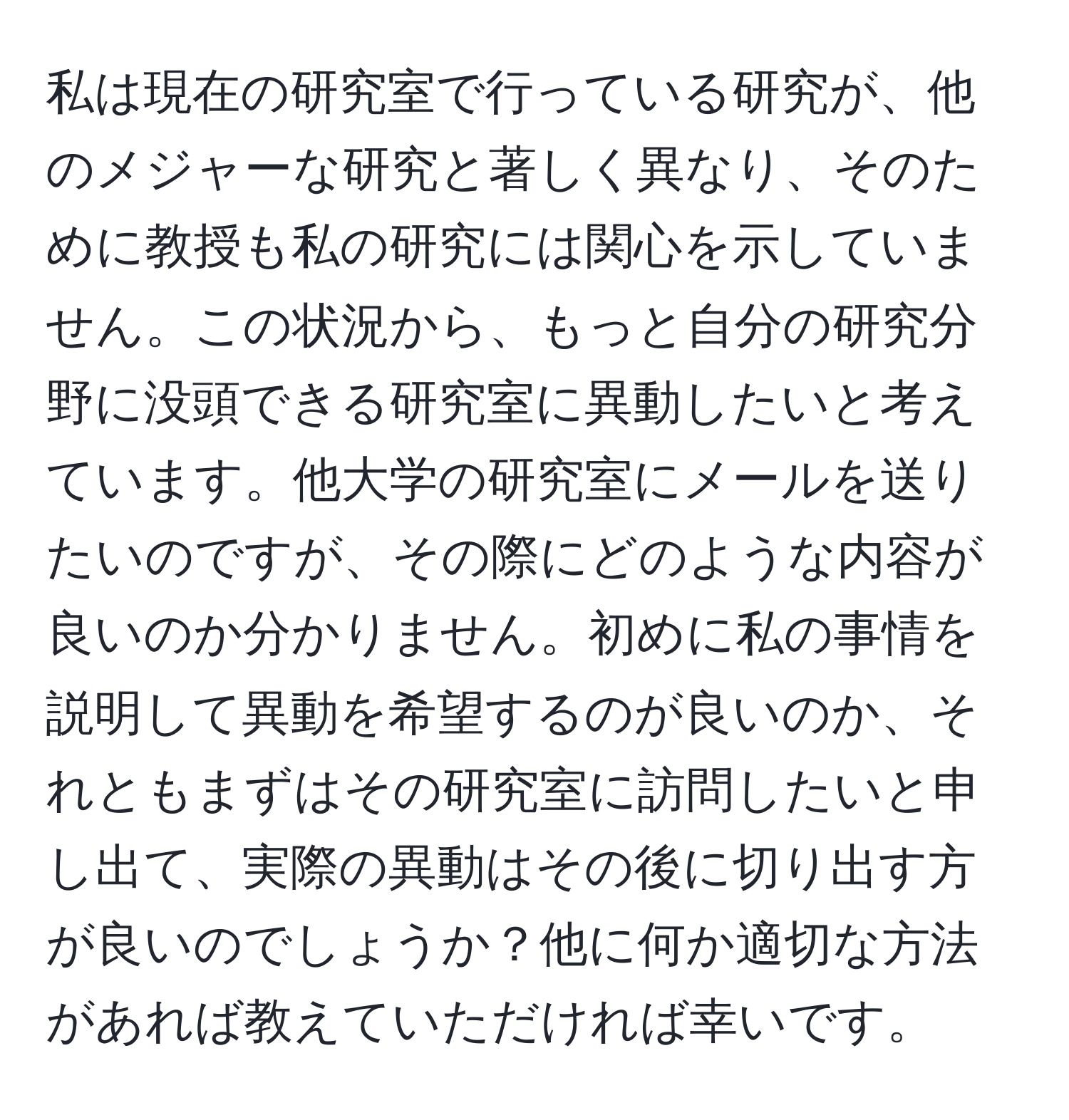 私は現在の研究室で行っている研究が、他のメジャーな研究と著しく異なり、そのために教授も私の研究には関心を示していません。この状況から、もっと自分の研究分野に没頭できる研究室に異動したいと考えています。他大学の研究室にメールを送りたいのですが、その際にどのような内容が良いのか分かりません。初めに私の事情を説明して異動を希望するのが良いのか、それともまずはその研究室に訪問したいと申し出て、実際の異動はその後に切り出す方が良いのでしょうか？他に何か適切な方法があれば教えていただければ幸いです。