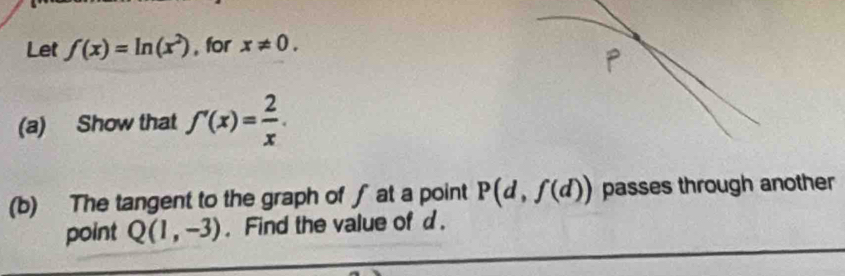 Let f(x)=ln (x^2) , for x!= 0. 
(a) Show that f'(x)= 2/x . 
(b) The tangent to the graph of ∫ at a point P(d,f(d)) passes through another 
point Q(1,-3). Find the value of d.