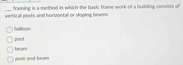 framing is a method in which the basic frame work of a building consists of
vertical posts and horizontal or sloping beams.
balloon
post
beam
post-and-beam