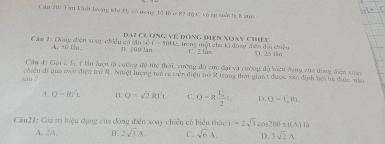 Tìm khối lượng khí H₂ có trong 10 lít ở 87 độ C và áp suất là 8 atm.
Đại Cương vẻ đòng điện XOay chiều
Câu 1: Dòng điện xoay chiều cổ tần số f=50Hz * trong một chu kì dòng điện đổi chiều
A. 50 lần. B. 100 lần. C. 2 lần. D. 25 lần.
Câu 4: Gọi i, I, I lần lượt là cường độ tức thời, cường độ cực đại và cường độ hiệu dụng của dòng điện xoay
chiều đi qua một điện trở R. Nhiệt lượng toả ra trên điện trở R trong thời gian t được xác định bởi hệ thức nào
sau ?
A. Q=Ri^2t. B. Q=sqrt(2)RI^2t. C. Q=Rfrac (I_0)^22t. D. Q=I_0^(2Rt, 
Câu21: Giá trị hiệu dụng của dòng điện xoay chiều có biểu thức i=2sqrt 3)cos 200π t(A) là
A. 2A. B. 2sqrt(3)A. C. sqrt(6)A. 3sqrt(2)A. 
D.