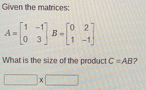 Given the matrices:
A=beginbmatrix 1&-1 0&3endbmatrix B=beginbmatrix 0&2 1&-1endbmatrix
What is the size of the product C=AB ?
□ * □