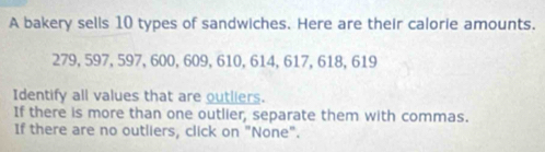 A bakery sells 10 types of sandwiches. Here are their calorie amounts.
279, 597, 597, 600, 609, 610, 614, 617, 618, 619
Identify all values that are outliers. 
If there is more than one outlier, separate them with commas. 
If there are no outliers, click on "None".