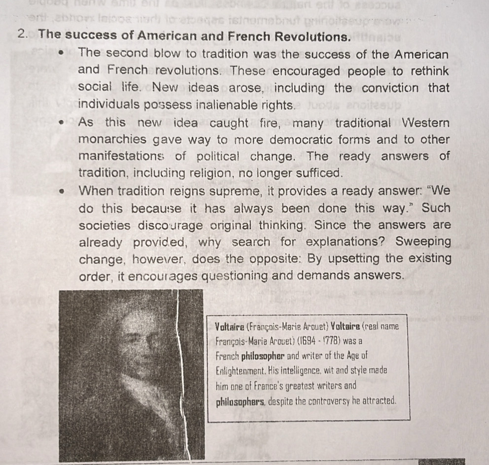 The success of American and French Revolutions. 
The second blow to tradition was the success of the American 
and French revolutions. These encouraged people to rethink 
social life. New ideas arose, including the conviction that 
individuals possess inalienable rights. 
As this new idea caught fire, many traditional Western 
monarchies gave way to more democratic forms and to other 
manifestations of political change. The ready answers of 
tradition, including religion, no longer sufficed. 
When tradition reigns supreme, it provides a ready answer: “We 
do this because it has always been done this way." Such 
societies discourage original thinking. Since the answers are 
already provided, why search for explanations? Sweeping 
change, however, does the opposite: By upsetting the existing 
order, it encourages questioning and demands answers. 
Voltaire (François-Marie Arouet) Voltaire (real name 
François-Marie Arouet) (1694 - 1778) was a 
French philosopher and writer of the Age of 
Enlightenment. His intelligence, wit and style made 
him one of France's greatest writers and 
philosophers, despite the controversy he attracted.