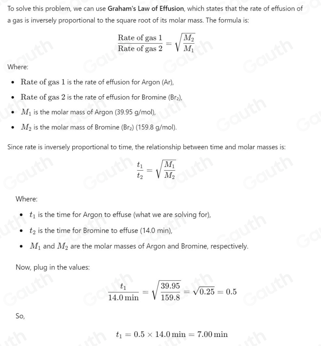 To solve this problem, we can use Graham's Law of Effusion, which states that the rate of effusion of 
a gas is inversely proportional to the square root of its molar mass. The formula is:
 Rateofgas1/Rateofgas2 =sqrt(frac M_2)M_1
Where: 
Rate of gas 1 is the rate of effusion for Argon (Ar), 
Rate of gas 2 is the rate of effusion for Bromine (Br₂),
M_1 is the molar mass of Argon (39.95 g/mol),
M_2 is the molar mass of Bromine (Br₂) (159.8 g/mol). 
Since rate is inversely proportional to time, the relationship between time and molar masses is:
frac t_1t_2=sqrt(frac M_1)M_2
Where:
t_1 is the time for Argon to effuse (what we are solving for),
t_2 is the time for Bromine to effuse (14.0 min),
M_1 and M_2 are the molar masses of Argon and Bromine, respectively. 
Now, plug in the values:
frac t_114.0min=sqrt(frac 39.95)159.8=sqrt(0.25)=0.5
So,
t_1=0.5* 14.0min=7.00min