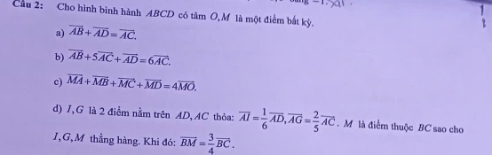 Cầu 2: Cho hình bình hành ABCD có tâm O,M là một điểm bắt kỳ.
a) overline AB+overline AD=overline AC.
b) overline AB+5overline AC+overline AD=6overline AC.
c) vector MA+vector MB+vector MC+vector MD=4vector MO. 
d) I, G là 2 điểm nằm trên AD, AC thỏa: overline AI= 1/6 overline AD, overline AG= 2/5 overline AC. M là điểm thuộc BC sao cho
I, G,M thẳng hàng. Khi đó: overline BM= 3/4 overline BC.