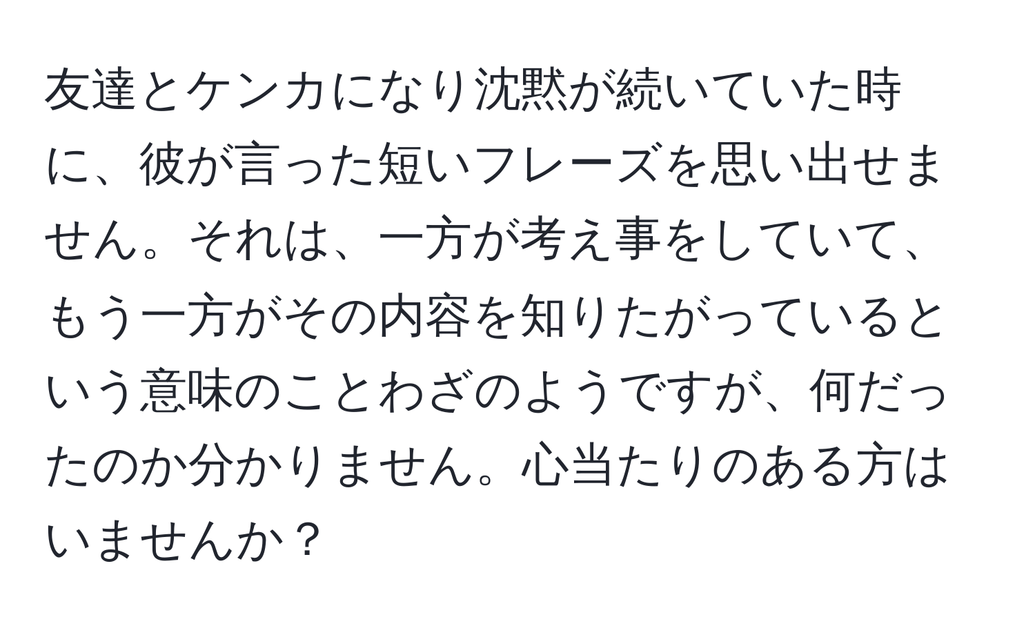 友達とケンカになり沈黙が続いていた時に、彼が言った短いフレーズを思い出せません。それは、一方が考え事をしていて、もう一方がその内容を知りたがっているという意味のことわざのようですが、何だったのか分かりません。心当たりのある方はいませんか？