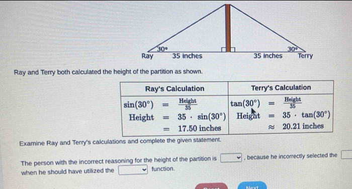 Ray and Terry both calculated the height of the partition as shown.
Ray's Calculation Terry's Calculation
sin (30°)= Height/35  tan (30°)= Height/35 
Height =35· sin (30°) Height =35· tan (30°)
=17.50 inches approx 20.21 inches
Examine Ray and Terry's calculations and complete the given statement.
The person with the incorrect reasoning for the height of the partition is □ , because he incorrectly selected the □
when he should have utilized the v function.
Next