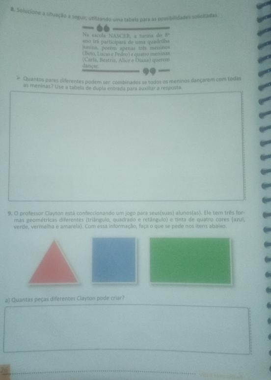 Solucione a situação a seguir, utilizando uma tabela para as possibilidades solicitadas 
Na escola NASCER, a turma do 8°
ano irá participará de uma quadrilha 
junina, porém apenas três menino 
(Beto, Lucas e Pedro) e quatro meninas 
(Carla, Beatriz, Alice e Diana) querem 
dançar. 
Quantos pares diferentes podem ser combinados se todos os meninos dançarem com todas 
as meninas? Use a tabela de dupla entrada para auxiliar a resposta. 
9. O professor Clayton está confeccionando um jogo para seus(suas) alunos(as). Ele tem três for- 
mas geométricas diferentes (triângulo, quadrado e retângulo) e tinta de quatro cores (azul, 
verde, vermelha e amarela). Com essa informação, faça o que se pede nos itens abaixo. 
a) Quantas peças diferentes Clayton pode criar? 
26