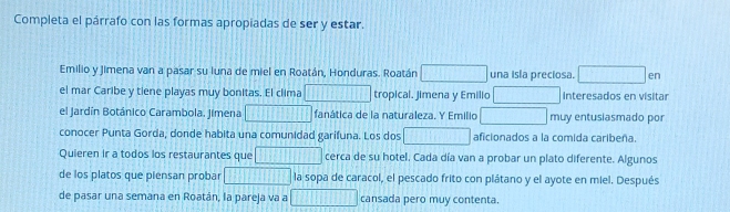 Completa el párrafo con las formas apropiadas de ser y estar. 
Emilio y Jimena van a pasar su luna de miel en Roatán, Honduras. Roatán una isla preciosa. □ en 
el mar Caribe y tiene playas muy bonitas. El clima tropical. Jimena y Emilio Interesados en visitar 
el Jardín Botánico Carambola. Jimena □ fanática de la naturaleza, Y Emilio muy entusiasmado por 
conocer Punta Gorda, donde habita una comunidad garifuna. Los dos 1111 overline  aficionados a la comida caribeña 
Quieren ir a todos los restaurantes que □ cerca de su hotel. Cada día van a probar un plato diferente. Algunos 
de los platos que piensan probar □ la sopa de caracol, el pescado frito con plátano y el ayote en miel. Después 
de pasar una semana en Roatán, la pareja va a □ cansada pero muy contenta.