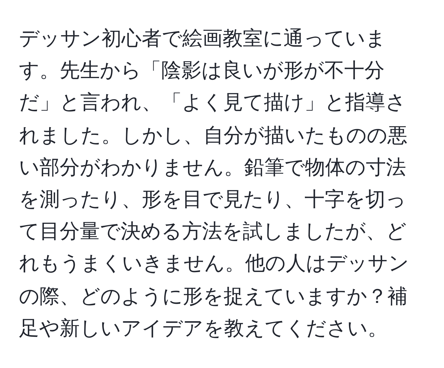 デッサン初心者で絵画教室に通っています。先生から「陰影は良いが形が不十分だ」と言われ、「よく見て描け」と指導されました。しかし、自分が描いたものの悪い部分がわかりません。鉛筆で物体の寸法を測ったり、形を目で見たり、十字を切って目分量で決める方法を試しましたが、どれもうまくいきません。他の人はデッサンの際、どのように形を捉えていますか？補足や新しいアイデアを教えてください。