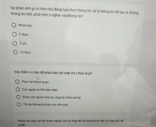 Sự phản ánh gì có tính chủ động lựa chọn thông tin, xử lý thông tin để tạo ra những
thông tin mới, phát hiện ý nghĩa của thông tin?
Khoa học
Ý thức
Ý chí
Tri thức
Đặc điểm cơ bản để phân biệt vật chất với ý thức là gi?
Thực tại khách quan
Con người có thế cảm nhận
Được con người chép lại, chụp lại, phân ảnh lại
Tôn tại không lệ thuộc vào cám giác
Phạm trù nào nói lên bước ngoặt của sự thay đối về lượng đưa đến sự thay đối về
chất?