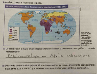 Analise o mapa e faça o que se pede. 
n.9 
m: 
c) De acordo com o mapa, em que região estará concentrado o crescimento demográfico no período 
representado? 
_ 
_ 
b) De acordo com os dados apresentados no mapa, qual será a taxa de crescimento populacional do 
Brasil entre 2025 e 2030? O que essa taxa representa em termos de dinâmica demográfica?