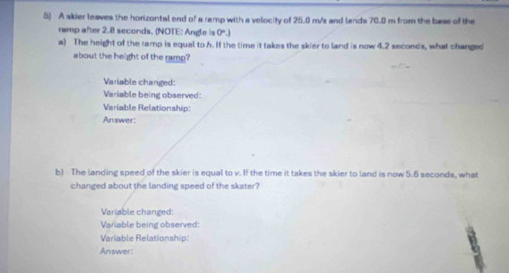 A skier leaves the horizontal end of a ramp with a velocity of 25.0 m/s and lands 70.0 m from the base of the 
ramp after 2.8 seconds. (NOTE: Angle is 0°.) 
a) The height of the ramp is equal to h. If the time it takes the skier to land is now 4.2 seconds, what changed 
about the height of the ramp? 
Variable changed: 
Variable being observed: 
Variable Relationship: 
Answer: 
b) The landing speed of the skier is equal to v. If the time it takes the skier to land is now 5.6 seconds, what 
changed about the landing speed of the skater? 
Variable changed: 
Variable being observed: 
Variable Relationship: 
Answer: