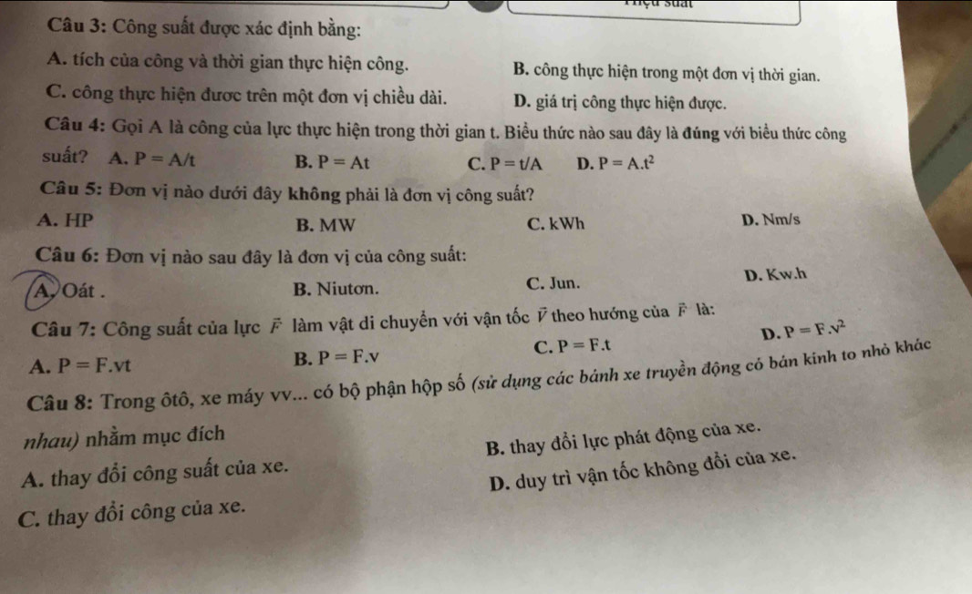 Công suất được xác định bằng:
A. tích của công và thời gian thực hiện công. B. công thực hiện trong một đơn vị thời gian.
C. công thực hiện được trên một đơn vị chiều dài. D. giá trị công thực hiện được.
Câu 4: Gọi A là công của lực thực hiện trong thời gian t. Biều thức nào sau đây là đúng với biểu thức công
suất? A. P=A/t
B. P=At C. P=t/A D. P=A.t^2
Câu 5: Đơn vị nào dưới đây không phải là đơn vị công suất?
A. HP B. MW C. kWh D. Nm/s
Câu 6: Đơn vị nào sau đây là đơn vị của công suất:
A. Oát . B. Niutơn. C. Jun. D. Kw.h
Câu 7: Công suất của lực # làm vật di chuyển với vận tốc # theo hướng của F là:
D. P=F.v^2
A. P=F.vt
B. P=F.v
C. P=F.t
Câu 8: Trong ốtô, xe máy vv... có bộ phận hộp số (sử dụng các bánh xe truyền động cỏ bán kinh to nhỏ khác
nhau) nhằm mục đích
A. thay đổi công suất của xe. B. thay đổi lực phát động của xe.
D. duy trì vận tốc không đổi của xe.
C. thay đổi công của xe.