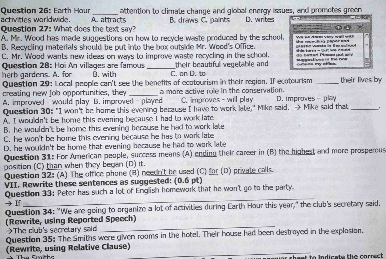 Earth Hour_ attention to climate change and global energy issues, and promotes green
activities worldwide. A. attracts B. draws C. paints D. writes
Question 27: What does the text say?
A. Mr. Wood has made suggestions on how to recycle waste produced by the school. We've done very well with
the recycling paper and
B. Recycling materials should be put into the box outside Mr. Wood's Office. plastic waste in the school
this term - but we could
C. Mr. Wood wants new ideas on ways to improve waste recycling in the school. do better! Please put any
Question 28: Hoi An villages are famous_ their beautiful vegetable and suggestions in the box
outside my office.
herb gardens. A. for B. with C. on D. to
Question 29: Local people can't see the benefits of ecotourism in their region. If ecotourism_ their lives by
creating new job opportunities, they _a more active role in the conservation.
A. improved - would play B. improved - played C. improves - will play D. improves - play
Question 30: "I won't be home this evening because I have to work late," Mike said. → Mike said that_ 、.
A. I wouldn't be home this evening because I had to work late
B. he wouldn't be home this evening because he had to work late
C. he won't be home this evening because he has to work late
D. he wouldn't be home that evening because he had to work late
Question 31: For American people, success means (A) ending their career in (B) the highest and more prosperous
position (C) than when they began (D) it.
Question 32: (A) The office phone (B) needn't be used (C) for (D) private calls.
VII. Rewrite these sentences as suggested: (0.6 pt)
_
Question 33: Peter has such a lot of English homework that he won't go to the party.
→ If
Question 34: “We are going to organize a lot of activities during Earth Hour this year,” the club’s secretary said.
_
(Rewrite, using Reported Speech)
→The club’s secretary said
Question 35: The Smiths were given rooms in the hotel. Their house had been destroyed in the explosion.
(Rewrite, using Relative Clause)_
The Smiths
heet to indicate the correct